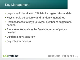 30 
Key Management 
•Keys should be at least 192 bits for organizational data 
•Keys should be securely and randomly generated 
•Restrict access to keys to fewest number of custodians needed 
•Store keys securely in the fewest number of places needed 
•Distribute keys securely 
•Key rotation process  