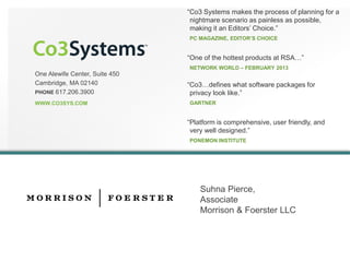 One Alewife Center, Suite 450 
Cambridge, MA 02140 
PHONE 617.206.3900 
WWW.CO3SYS.COM 
“Co3 Systems makes the process of planning for a nightmare scenario as painless as possible, making it an Editors’ Choice.” 
PC MAGAZINE, EDITOR’S CHOICE 
“One of the hottest products at RSA…” 
NETWORK WORLD –FEBRUARY 2013 
“Co3…defines what software packages for privacy look like.” 
GARTNER 
“Platform is comprehensive, user friendly, and very well designed.” 
PONEMON INSTITUTE 
SuhnaPierce, 
Associate 
Morrison & FoersterLLC 
