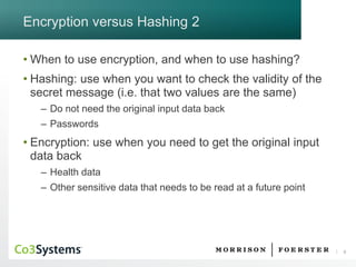 9 
Encryption versus Hashing 2 
•When to use encryption, and when to use hashing? 
•Hashing: use when you want to check the validity of the secret message (i.e. that two values are the same) 
–Do not need the original input data back 
–Passwords 
•Encryption: use when you need to get the original input data back 
–Health data 
–Other sensitive data that needs to be read at a future point  