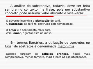 A análise do substantivo, todavia, deve ser feita
sempre no contexto, na frase, pois um substantivo
concreto pode assumir valor abstrato e vice-versa:
O governo incentiva a plantação de café.
A plantação de café foi destruída pela tempestade.
O amor é o sentimento mais puro.
Vem, amor, o jantar está na mesa.
Em termos literários, a utilização de concretos no
lugar de abstratos é denominada metonímia:
Quando surgiram os cabelos brancos, fiquei mais
compreensivo, menos faminto, mais atento às espiritualidades.
 