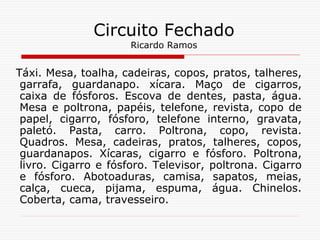 Táxi. Mesa, toalha, cadeiras, copos, pratos, talheres,
garrafa, guardanapo. xícara. Maço de cigarros,
caixa de fósforos. Escova de dentes, pasta, água.
Mesa e poltrona, papéis, telefone, revista, copo de
papel, cigarro, fósforo, telefone interno, gravata,
paletó. Pasta, carro. Poltrona, copo, revista.
Quadros. Mesa, cadeiras, pratos, talheres, copos,
guardanapos. Xícaras, cigarro e fósforo. Poltrona,
livro. Cigarro e fósforo. Televisor, poltrona. Cigarro
e fósforo. Abotoaduras, camisa, sapatos, meias,
calça, cueca, pijama, espuma, água. Chinelos.
Coberta, cama, travesseiro.
Circuito Fechado
Ricardo Ramos
 