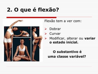 2. O que é flexão?
Flexão tem a ver com:
 Dobrar
 Curvar
 Modificar, alterar ou variar
o estado inicial.
O substantivo é
uma classe variável?
 