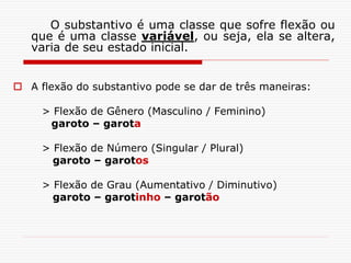 O substantivo é uma classe que sofre flexão ou
que é uma classe variável, ou seja, ela se altera,
varia de seu estado inicial.
 A flexão do substantivo pode se dar de três maneiras:
> Flexão de Gênero (Masculino / Feminino)
garoto – garota
> Flexão de Número (Singular / Plural)
garoto – garotos
> Flexão de Grau (Aumentativo / Diminutivo)
garoto – garotinho – garotão
 