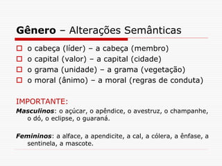 Gênero – Alterações Semânticas
 o cabeça (líder) – a cabeça (membro)
 o capital (valor) – a capital (cidade)
 o grama (unidade) – a grama (vegetação)
 o moral (ânimo) – a moral (regras de conduta)
IMPORTANTE:
Masculinos: o açúcar, o apêndice, o avestruz, o champanhe,
o dó, o eclipse, o guaraná.
Femininos: a alface, a apendicite, a cal, a cólera, a ênfase, a
sentinela, a mascote.
 