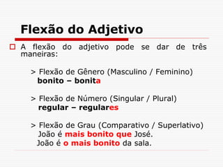 Flexão do Adjetivo
 A flexão do adjetivo pode se dar de três
maneiras:
> Flexão de Gênero (Masculino / Feminino)
bonito – bonita
> Flexão de Número (Singular / Plural)
regular – regulares
> Flexão de Grau (Comparativo / Superlativo)
João é mais bonito que José.
João é o mais bonito da sala.
 
