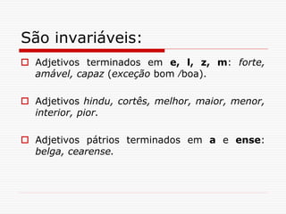São invariáveis:
 Adjetivos terminados em e, l, z, m: forte,
amável, capaz (exceção bom ∕boa).
 Adjetivos hindu, cortês, melhor, maior, menor,
interior, pior.
 Adjetivos pátrios terminados em a e ense:
belga, cearense.
 