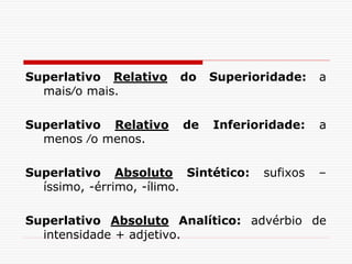 Superlativo Relativo do Superioridade: a
mais∕o mais.
Superlativo Relativo de Inferioridade: a
menos ∕o menos.
Superlativo Absoluto Sintético: sufixos –
íssimo, -érrimo, -ílimo.
Superlativo Absoluto Analítico: advérbio de
intensidade + adjetivo.
 