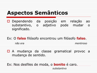 Aspectos Semânticos
 Dependendo da posição em relação ao
substantivo, o adjetivo pode mudar o
significado.
Ex: O falso filósofo encontrou um filósofo falso.
não era mentiroso
 A mudança da classe gramatical provoc a
mudança de sentido.
Ex: Nos desfiles de moda, o bonito é caro.
substantivo
 