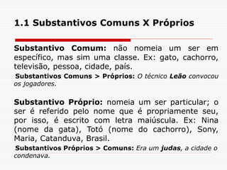 1.1 Substantivos Comuns X Próprios
Substantivo Comum: não nomeia um ser em
específico, mas sim uma classe. Ex: gato, cachorro,
televisão, pessoa, cidade, país.
Substantivos Comuns > Próprios: O técnico Leão convocou
os jogadores.
Substantivo Próprio: nomeia um ser particular; o
ser é referido pelo nome que é propriamente seu,
por isso, é escrito com letra maiúscula. Ex: Nina
(nome da gata), Totó (nome do cachorro), Sony,
Maria, Catanduva, Brasil.
Substantivos Próprios > Comuns: Era um judas, a cidade o
condenava.
 
