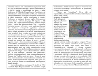 10
tuída uma comissão com a incumbência de pesquisar terras
em Goiás, de preferência próximas a Brasília, com o intuito de
a OSCAL analisar a possibilidade de lançar a pedra
fundamental da Cidade da Criança. Eram os ―bandeirantes da
fraternidade‖. A partir de dezembro de 1958, eles mantiveram
contatos com Prefeitos Municipais, divulgaram nas emissoras
de rádio, imprimiram buscas, sobrevoaram o Estado.
Conheceram e analisaram diversas regiões. Um generoso
senhor chegou a oferecer, de graça, 300 alqueires (1.452
hectares), mas a região era muito atrasada e não tinha energia
elétrica... Por fim, nas palavras do irmão Célio, ―a expedição
fraternista passou a sobrevoar a vasta região da Chapada
dos Veadeiros, contemplando esplêndidas planícies,
adornadas por sóbrias colinas de topografia de estonteante
beleza. Altitude próxima de 1.200 metros, água abundante e
clima agradável, áreas cortadas por estrada estadual com
conexão até Brasília. Detendo-se no Município de Veadeiros,
observaram-se terras boas para o plantio de mandioca, trigo,
milho e frutas em geral, mas regulares ou fracas para
atividade de pecuária ou culturas de arroz e feijão‖.
Seguiram viagem e observaram outros municípios. O dono da
Fazenda Sibéria, em Jaraguá (GO) na Chapada dos Veadeiros,
prometeu doar 250 alqueires (1.210 hectares) caso a OSCAL
adquirisse outros tanto, mas o valor era muito alto, mesmo
assim os Bandeirantes da Fraternidade consideraram aquele
lugar eleito para abrigar a futura Cidade da Criança. A 30 km
dali, na sede municipal, conviviam bem protestantes,
católicos, espíritas e maçons. E ainda, complementarmente, na
Chapada dos Veadeiros contava-se com a fartura de água,
clima ameno e atmosfera psíquica altamente estimulante aos
eventos de teor espiritualizante. Seguiram, então, para São
Paulo a fim de adiantar os entendimentos para aquisição
daquela fazenda.
Em reunião mediúnica ocorrida em 06 de abril de 1959,
o confrade Arym Moysés comentou com o Espírito Joseph
Gleber das dificuldades para aquisição das terras e ouviram
taxativamente o mentor dizer: ―na região dos Veadeiros será
localizada a nossa amada Cidade da Criança. As dificuldades
existentes serão sanadas‖.
Vejamos que ―coincidência‖ (leia-se mão da
Espiritualidade): o engenheiro David Nadler, recém integrado
ao GFE Irmão Aniceto,
de Goiânia, foi nomeado
Chefe da Inspetoria
Regional do Fomento
Agrícola, que
Abrangia treze núcleos
agrícolas do Governo
Federal, dentre eles o
Núcleo Tritícola de
Veadeiros, em Alto
Paraíso (GO), na
Chapada dos Veadeiros.
Em Relatório, o Dr.
Nadler arrola ao
Ministério da Agricultura
o grande potencial produtivo da região e completa: ―Desejo
mencionar neste relatório, a existência de uma organização
interessada em fundar, nessa região, uma cidade –
Comunidade-rural, destinada a abrigar crianças,
propiciando-lhes educação integral, preparação profissional
e moral. Trata-se de uma Sociedade Civil com personalidade
jurídica de âmbito nacional e de ordem cultural, educacional
e assistencial. A OSCAL – Organização Social Cristã André
Luiz, que pretende, pelos seus próprios meios, adquirir 2.420
hectares de terras para edificação da Cidade da Criança.
Considero que a própria OSCAL poderia ajudar na ocupação
das terras do Núcleo Tritícola e, ao meu ver, para uma boa
utilização, seria interessante dividi-lo em glebas máximas de
50 hectares para abrigar famílias.‖ Essa área do Ministério
 