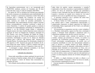 11
rados dotes de espírito, uniram pensamentos e corações
implorando a Jesus lhes concedesse a oportunidade do trabalho
efetivo em favor de numerosas entidades que pretendiam
retornar à carne, libertadas dos laços de família tradicional, de
maneira a iniciarem no mundo novo sistema de viver para
poderem servir sem os aguilhões dos laços consanguíneos.
A atmosfera saturara-se com o perfume das almas bem
formadas e tudo era oração e amor.
O Divino Senhor da Vinha enviou-lhes amorosamente o
Seu sublime apoio e então, companheiros especializados e
categorizados expuseram os planos superiores da Cidade da
Fraternidade, futura organização de Paz Cristã a ser edificada
no seio do Brasil.
Ali encontrariam os pequeninos sem teto, o amor verdadeiro
e a liberdade cristã-espírita, capazes de lhes dar a orientação
segura, a formação moral adequada a prepará-los para as
experiências espinhosas dos deveres e provas com Jesus.
Foram convocados então, centenas de espíritos de boa
vontade, criaturas que possuíam no coração e na mente os
princípios do Cristianismo primitivo e o Evangelho vivo.
Foram selecionados escrupulosamente, de acordo com as
conquistas amealhadas no curso das reencarnações milenares
para os diversos e variados misteres da tarefa. Médiuns,
administradores, mestres de educação, colaboradores de toda a
natureza foram chamados ao renascimento na Terra, com a
liberdade de serem os esteios da nova comunidade. Naquela
tarde, todos ali compareceram. A Cidade da Criança, plasmada
no seio do infinito, sentiu o primeiro sopro da vida espiritual na
mente e na alma daquelas centenas de servidores abnegados da
causa.
O júbilo e a alegria derramou de todos os olhares e as
primeiras entidades começaram a descer às trevas do mundo,
para iniciarem a preparação do terreno.
Estavam lançados os fundamentos da CIDADE DA
CRIANÇA.
da Agricultura posteriormente veio a ser incorporada pela
CIFRATER, mediante contrato de Comodato, por 20 anos
(renovado duas vezes). É onde foi instalada a RECIFRA.
Em agosto de 1959 os membros da Comissão para aquisição
das terras avançaram em entendimentos para matérialização das
idéias. A alegria e o entusiasmo contaminou a todos! Dois deles
rumaram para a Chapada dos Veadeiros em missão de
reconhecimento e os outros permaneceram em posição de
apoio, inclusive em estado de consultas permanentes à
espiritualidade. Eles empreenderam diversas viagens; trocaram
muitas correspondências; consultas; receberam a adesão de
outros fraternistas. A euforia foi grande quando os mentores
espirituais do empreendimento consentiram no fechamento do
negócio e, no dia 02/04/60 Joseph Gleber o referendou.
Naquele mesmo mês toda a família fraternista tomou ciência da
aquisição de terras na Chapada dos Veadeiros, município de
Alto Paraíso, com vistas à fundação da Cidade da Criança.
Somente em agosto de 1966 foi que formalizou-se a Certidão
Cartorária, transferindo as terras do Sr. Dimas de Almeida
Salermo para a OSCAL, 200 alqueires (960 hectares) da
Fazenda Paraíso. Na mesma época, foi oficializada a doação de
300 alqueires (1.452 hectares) por parte dos herdeiros do Sr.
José Gomes dos Anjos. Depois, a OSCAL comprou mais dois
pedaços de terra anexos, um com 15 alqueires e outro com 30.
A mensagem a seguir, altamente reveladora, é de Irmã
Scheilla, por intermédio de Ranieri, em 1960.
CIDADE DA CRIANÇA
Numa tarde maravilhosa no plano espiritual, há mais de cem
anos, reuniram-se Espíritos amigos, cheios de fé e abnegação, a
fim de traçarem o roteiro de futuras lutas missionárias na
superfície da Terra.
Sob a bênção misericordiosa de numes tutelares de alçando-
 