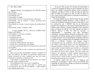 15
No ano de 1962, já eram 74 os Grupos de Fraternidade e
a tarefa da Campanha do Quilo já estava instituída em vários
deles, que também costumavam realizar visitas a enfermos.
Tínhamos: 28 (MG), 23 (SP), 07 (RJ), 04 (ES), 02 (GO), 02
(DF), 02 (PR), 02 (Uruguai), 01 (PE), 01 (PI), 01 (MS), 01
(AC). Esses Grupos união esforços no sentido de materializar a
Cidade da Fraternidade.
Em março daquele ano de 1962 foi promovida uma reunião
com a Federação Espírita Brasileira - FEB, a OSCAL e a
União das Sociedades Espíritas do Estado de São Paulo, a fim
de esclarecer-se que o MOFRA não era um Movimento
paralelo nem superposto ao Movimento Espírita Brasileiro. Os
debates foram intensos e algumas alterações foram sugeridas
para os Estatutos da OSCAL. Já no mês seguinte, em abril, a
OSCAL filiou-se à FEB. No final do encontro, a
espiritualidade o contemplou com duas mensagens
simultâneas: uma psicofônica, de Bezerra de Menezes, e outra
psicográfica, de Sheilla, quando ambas as entidades revelaram-
se muito contentes com os entendimentos alcançados e Bezerra
de Menezes usou a seguinte figura de linguagem referindo-se à
FEB e a OSCAL: ―Vejamos uma imagem simples,
contemplando dois rios caudalosos: um descendo pela aridez
dos campos, quebrando-se muitas vezes nos despenhadeiros,
levando entretanto, o diamante a rolar; o outro, deslizando em
água mansas, levando sementes que deverão ser carregadas
para outras plagas. E os dois rios se encontram e conduzem
suas águas no mesmo dorso fraterno. Elas não entram em
choque e sim aumentam o caudal, viajando vagarosamente,
amparando, umedecendo, fazendo com que novas plantas
possam brotar e ainda, levando o mesmo diamante precioso
numa demonstração de força e unidade.‖
O Espírito André Luiz mais uma vez dirigiu-se aos
fraternistas. A mensagem a seguir veio-nos em 04/02/86 por
intermédio de Gilson Freire, quando em reunião de orientação
espiritual no GFE Irmão Vitor.
7 – De 1960 a 2.000
Segundo Scheilla, em mensagem do dia 16/05/60, através
de J. Persilva,
Fraternidade é serviço.
Fraternidade é paz.
Fraternidade é exemplo.
Fraternidade com Jesus é renovação para a vida maior.
Fraternidade, com os homens, é avanço incessante pela
felicidade do mundo.
Fraternidade no coração é ensejo constante de purificação de
alma.
Fraternidade é união, é trabalho e amor.
Já para entidade M.C.G., através do médium Eliaci
Soares, em 01/06/66,
Fraternidade é o amor que se expande:
- É a vida nos ninhos;
- o murmúrio dos rios;
- o farfalhar das ramagens;
- o riso das criancinhas;
- o jovem que estuda e luta por seus ideais;
- a mulher que se sublima pela maternidade;
- o pai que no ganha-pão diário visa acima de tudo o bem-estar
de seus filhos;
- o velho que espalha aos que o rodeiam suas experiências de
vida;
Mas, acima de tudo, fraternidade é trabalho e sacrifício em
favor dos enfermos, dos aflitos, dos ignorantes, daqueles que
foram colocados em nosso caminho para que por nosso
intermédio se manifeste a Vontade do Pai.
Fraternidade é o sentimento que deve florescer no coração
de todos os que se julgam cristãos.
Fraternidade foi o que Jesus viveu e exemplificou.
Fraternidade é o elo que unirá todos os espíritos que
reencarnarão na Terra, no Terceiro Milênio – a época radiosa
que o planeta atravessará.
Enfim, fraternidade é vida cristã.
 