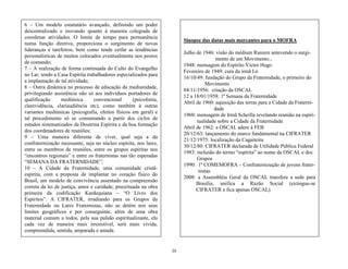 20
Sinopse das datas mais marcantes para o MOFRA
Julho de 1946: visão do médium Raniere antevendo o surgi-
mento de um Movimento...
1948: mensagem do Espírito Victor Hugo
Fevereiro de 1949: cura da irmã Ló
16/10/49: fundação do Grupo da Fraternidade, o primeiro do
Movimento
04/11/1956: criação da OSCAL
12 a 18/01/1958: 1ª Semana da Fraternidade
Abril de 1960: aquisição das terras para a Cidade da Fraterni-
dade
1960: mensagem de Irmã Scheilla revelando reunião na espiri-
tualidade sobre a Cidade da Fraternidade
Abril de 1962: a OSCAL adere à FEB
20/12/63: lançamento do marco fundamental na CIFRATER
21/12/1975: localização da Cagaiteira
30/12/80: CIFRATER declarada de Utilidade Pública Federal
1983: inclusão do termo ―espírita‖ ao nome da OSCAL e dos
Grupos
1990: 1ª COMEMOFRA – Confraternização de jovens frater-
nistas
2008: a Assembléia Geral da OSCAL transfere a sede para
Brasília, unifica a Razão Social (extingue-se
CIFRATER e fica apenas OSCAL).
6 – Um modelo estatutário avançado, definindo um poder
descentralizado e inovando quanto à maneira colegiada de
coordenar atividades. O limite de tempo para permanência
numa função diretiva, proporciona o surgimento de novas
lideranças e tarefeiros, bem como tende ceifar as tendências
personalísticas de muitos colocados eventualmente nos postos
de comando;
7 – A realização de forma continuada do Culto do Evangelho
no Lar, tendo a Casa Espírita trabalhadores especializados para
a implantação de tal atividade;
8 – Outra dinâmica no processo de educação da mediunidade,
privilegiando assistência não só aos indivíduos portadores de
qualificação mediúnica convencional (psicofonia,
clarevidência, clariaudiência etc), como também à outras
variantes mediúnicas (psicografia, efeitos físicos em geral) e
tal procedimento só se consumando a partir dos ciclos de
estudos sistematizados da Doutrina Espírita e da boa formação
dos coordenadores de reuniões;
9 – Uma maneira diferente de viver, qual seja a da
confraternização incessante, seja no núcleo espírita, nos lares,
entre os membros de reuniões, entre os grupos espíritas nos
―encontros regionais‖ e entre os fraternistas nas tão esperadas
―SEMANA DA FRATERNIDADE‖;
10 – A Cidade da Fraternidade, uma comunidade cristã-
espírita, com a proposta de implantar no coração físico do
Brasil, um modelo de convivência assentado na compreensão
correta da lei de justiça, amor e caridade, preceituada na obra
primeira da codificação Kardequiana – ―O Livro dos
Espíritos‖. A CIFRATER, irradiando para os Grupos da
Fraternidade ou Lares Fraternistas, não se detém nos seus
limites geográficos e por conseguinte, além de uma obra
material comum a todos, pela sua pulsão espiritualizante, ela
cada vez de maneira mais irresistível, será mais vivida,
compreendida, sentida, amparada e amada.
 