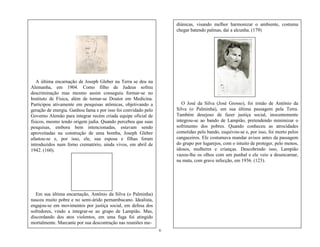 6
A última encarnação de Joseph Gleber na Terra se deu na
Alemanha, em 1904. Como filho de Judeus sofreu
descriminação mas mesmo assim conseguiu formar-se no
Instituto de Física, além de tornar-se Doutor em Medicina.
Participou ativamente em pesquisas atômicas, objetivando a
geração de energia. Ganhou fama e por isso foi convidado pelo
Governo Alemão para integrar recém criada equipe oficial de
físicos, mesmo tendo origem judia. Quando percebeu que suas
pesquisas, embora bem intencionadas, estavam sendo
aproveitadas na construção de uma bomba, Joseph Gleber
afastou-se e, por isso, ele, sua esposa e filhas foram
introduzidos num forno crematório, ainda vivos, em abril de
1942. (160).
Em sua última encarnação, Antônio da Silva (o Palminha)
nasceu muito pobre e no semi-árido pernambucano. Idealista,
engajou-se em movimentos por justiça social, em defesa dos
sofredores, vindo a integrar-se ao grupo de Lampião. Mas,
discordando dos atos violentos, em uma fuga foi atingido
mortalmente. Marcante por sua descontração nas reuniões me-
diúnicas, visando melhor harmonizar o ambiente, costuma
chegar batendo palmas, daí a alcunha. (179)
O José da Silva (José Grosso), foi irmão de Antônio da
Silva (o Palminha), em sua última passagem pela Terra.
Também desejoso de fazer justiça social, inocentemente
integrou-se ao bando de Lampião, pretendendo minimizar o
sofrimento dos pobres. Quando conheceu as atrocidades
cometidas pelo bando, esquivou-se e, por isso, foi morto pelos
cangaceiros. Ele costumava mandar avisos antes da passagem
do grupo por lugarejos, com o intuito de proteger, pelo menos,
idosos, mulheres e crianças. Descobrindo isso, Lampião
vazou-lhe os olhos com um punhal e ele veio a desencarnar,
na mata, com grave infecção, em 1936. (123).
 