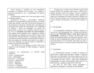 8
Novas reuniões se sucederam nos dias subseqüentes
novamente na residência de Jair Soares e Ló, quando os
presentes extasiaram-se com a materialização de espíritos
iluminados.
Ló desencarnou somente vinte e dois anos depois, devido
a problemas cardíacos.
Sucederam-se diversos e extraordinários fenômenos
mediúnicos na casa da família Soares, que passou a se chamar
Grupo Irmã Scheilla. Certa feita, Chico Xavier transmitiu ao
Jair mensagem de Emmanuel e Scheilla sobre a importância da
continuação das reuniões de materialização com a finalidade
de diminuir o medo dos encarnados em relação aos
desencarnados e para que novos trabalhos pudessem surgir e
dar curso ao movimento com ênfase nas curas fraternas.
Tais reuniões muito ganharam com a chegada do médium
Fábio Machado, por indicação de Chico Xavier. Foram várias
materializações, desmaterializações e transporte de objetos, até
o translado de criaturas humanas e materializações luminosas.
Mais um médium de excelentes dotes juntou-se ao grupo, o
jovem Ênio Wendling. Aos poucos, foram-se conhecendo os
mentores espirituais do Movimento.
Em reunião de 16 de setembro de 1949, André Luiz,
mandou-nos, por intermédio de Fábio Machado, a seguinte
orientação:
―Condições aos freqüentadores do GRUPO IRMÃ
SCHEILLA:
Assistir – COOPERANDO
Pedir – FERVOROSO
Harmonizar – CANTANDO
Propagar – MEDITANDO
Receber – ORANDO
Auxiliar – VIBRANDO
Fraternizar – AMANDO
Palestrar – EVANGELIZANDO‖
Destaque para a reunião do dia 29/09/49, quando Irmã
Scheilla solicitou aos presentes (Jair Soares e outros) irem,
naquele momento, visitar a um enfermo e indicou o endereço
em Belo Horizonte. Lá, junto à família, oraram, enquanto os
irmãos que continuaram na reunião vibravam à distância em
favor da cura do acamado. Foi um sinal de reforço à prática de
visitas a enfermos, em domicílio, e do Culto do Evangelho no
Lar.
4 – Formalização
Os extraordinários fenômenos mediúnicos ocorriam na
casa do Jair, à Rua Paraisópolis, 658, e o Grupo Irmã Scheilla,
informal, em 16/10/1949 mudou o nome para Grupo da
Fraternidade, considerado o primeiro do Movimento. Este
Grupo da Fraternidade fundou, por orientação espiritual, vários
Postos de Auxílio espalhados pela cidade. Um deles foi no seio
do Centro Oriente, em 24 de outubro. Mais tarde, em 1952, o
Centro Oriente passou a se chamar Grupo da Fraternidade Irmã
Scheilla.
5 – Crescimento
As materializações atraíram a atenção de espíritas do
Brasil inteiro e alguns deles passaram a integrar o insipiente
Movimento da Fraternidade. Elas foram intensas até fins de
1949 e daí em diante mais escassas. Várias delas contaram com
a participação de Chico Xavier e todas estão devidamente
documentadas no Grupo da Fraternidade Espírita Irmã Ló, em
Belo Horizonte, e algumas constam do livro do Célio.
Em abril de 1956 Chico Xavier psicografou a
significativa mensagem ―No Grupo de Fraternidade‖,
 
