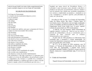 9
através da qual André Luiz traça a linha comportamental para
quem se propõe integrar-se em um Grupo de Fraternidade.
NO GRUPO DE FRATERNIDADE
No Grupo de Fraternidade,
o coração está incessantemente disposto a servir;
em seu santuário,
a alma do irmão
não indaga,
não desconfia,
não fere,
não perturba,
não humilha,
não se afasta dos infelizes, para que o programa de Cristo se
cumpra nos mais necessitados Não reclama,
não desanima,
não se revolta,
não chora perdendo tempo,
não asila pensamentos envenenados,
não destrói as horas em palestras inúteis,
não exibe braços imóveis,
não mostra o rosto sombrio,
não cultiva o espinheiro do ciúme,
não cava abismos de discórdia,
não dá pasto à vaidade,
não se julga superior,
não se adorna com as inutilidades do orgulho,
não se avilta com a maledicência,
não despreza o ensejo de auxiliar indistintamente,
não ensoberbece e não foge à paciência e à esperança para
confiar-se às trevas da indisciplina e da perturbação, porque
o companheiro, em si mesmo, é: o perdão vivo e constante, o
trabalho infatigável, a confiança que nunca se abate, a luz que
jamais se apaga, a fonte do entendimento que não seca, a
bondade que nunca descrê da Providência Divina e é
sobretudo, o amor incessante e puro, fazendo a vida florir e
frutificar em toda parte, em pensamentos, palavras, atitudes e
atos de redenção com o Senhor que, aceitando a manjedoura,
nos ensinou a simplicidade na grandeza e, imolando-se na
cruz, exemplificou o sacrifício supremo, pela felicidade de
todos, até o fim da luta.
Em julho de 1956, já eram 13 os Grupos de Fraternidade,
todos em Minas Gerais, São Paulo e Espírito Santo. O
movimento crescia e fôra preciso criar um órgão coordenador.
Assim, foi fundada, em 04 de novembro de 1956, a OSCAL –
Organização Social Cristã André Luiz. O termo ―espírita‖
somente foi acrescentado em 1983 (cristã-espírita).
A OSCAL, em seus Estatutos, define Fraternidade da
seguinte maneira: a prática do ―Amai-vos uns aos outros‖,
fazendo da solidariedade e da paz os instrumentos para a
expansão do Amor Universal entre as criaturas,
harmonizando-as com a natureza.
Já pelos idos de 1956 percebia-se no Movimento forte
inclinação para a assistência à criança desprotegida. As
mentes dos fraternistas começavam como que a ser inspiradas
para uma grande obra, neste sentido.
De 12 a 18 de janeiro de 1958, aconteceu, com 39
Grupos, a 1ª Semana da Fraternidade, em São João da Boa
Vista (SP). Na oportunidade, o Espírito Fritz enviou
mensagem intitulada Trabalho e Sacrifício, na qual, através de
Ranieri, chama-nos à responsabilidade (pág. 81 do livro de
Célio).
6 – Cidade da Fraternidade
Naquela Semana da Fraternidade, a primeira, foi consti-
 