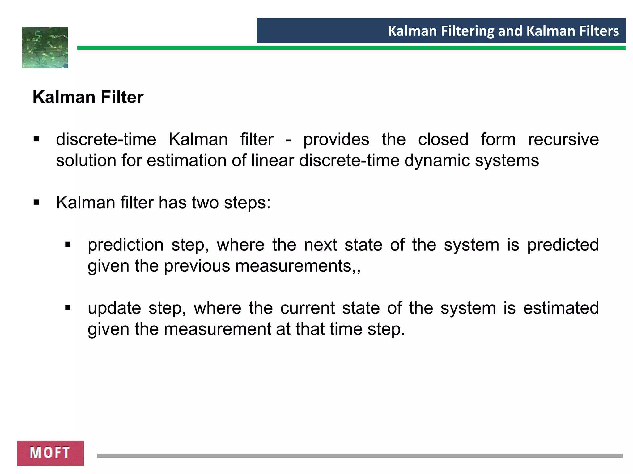 Kalman Filtering and Kalman Filters
Kalman Filter
▪ discrete-time Kalman filter - provides the closed form recursive
solution for estimation of linear discrete-time dynamic systems
▪ Kalman filter has two steps:
▪ prediction step, where the next state of the system is predicted
given the previous measurements,,
▪ update step, where the current state of the system is estimated
given the measurement at that time step.
 