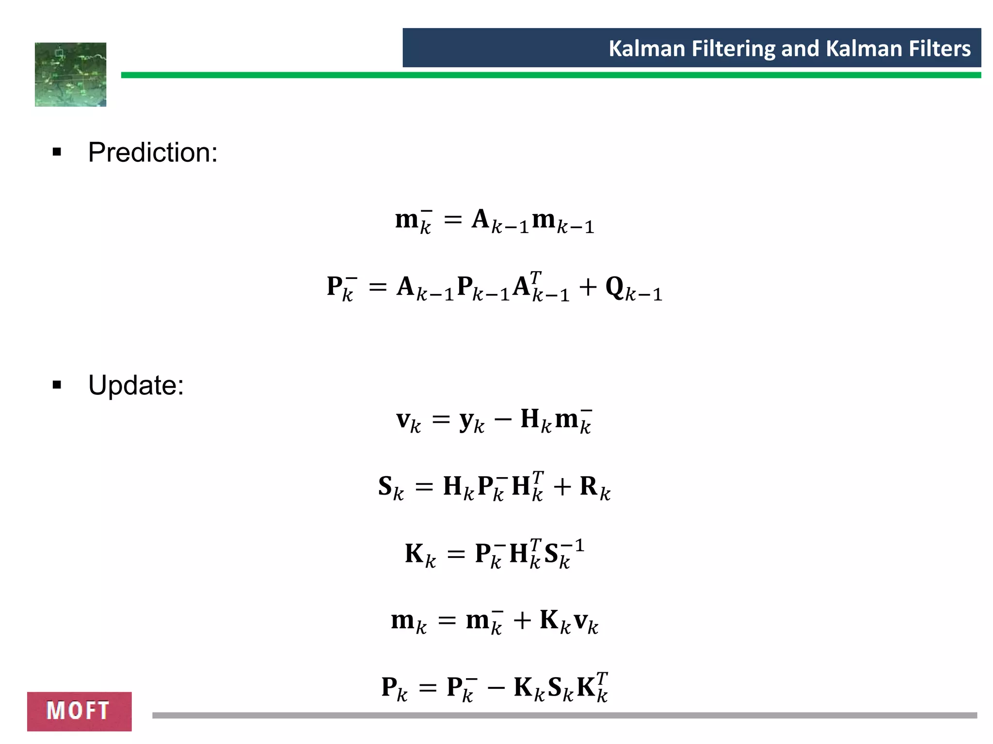 Kalman Filtering and Kalman Filters
▪ Prediction:
𝐦 𝑘
−
= 𝐀 𝑘−1 𝐦 𝑘−1
𝐏𝑘
−
= 𝐀 𝑘−1 𝐏𝑘−1 𝐀 𝑘−1
𝑇
+ 𝐐 𝑘−1
▪ Update:
𝐯 𝑘 = 𝐲 𝑘 − 𝐇 𝑘 𝐦 𝑘
−
𝐒 𝑘 = 𝐇 𝑘 𝐏𝑘
−
𝐇 𝑘
𝑇
+ 𝐑 𝑘
𝐊 𝑘 = 𝐏𝑘
−
𝐇 𝑘
𝑇
𝐒 𝑘
−1
𝐦 𝑘 = 𝐦 𝑘
−
+ 𝐊 𝑘 𝐯 𝑘
𝐏𝑘 = 𝐏𝑘
−
− 𝐊 𝑘 𝐒 𝑘 𝐊 𝑘
𝑇
 
