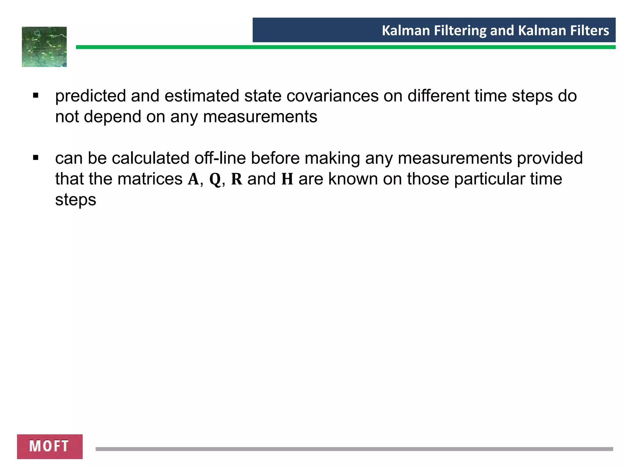 Kalman Filtering and Kalman Filters
▪ predicted and estimated state covariances on different time steps do
not depend on any measurements
▪ can be calculated off-line before making any measurements provided
that the matrices 𝐀, 𝐐, 𝐑 and 𝐇 are known on those particular time
steps
 