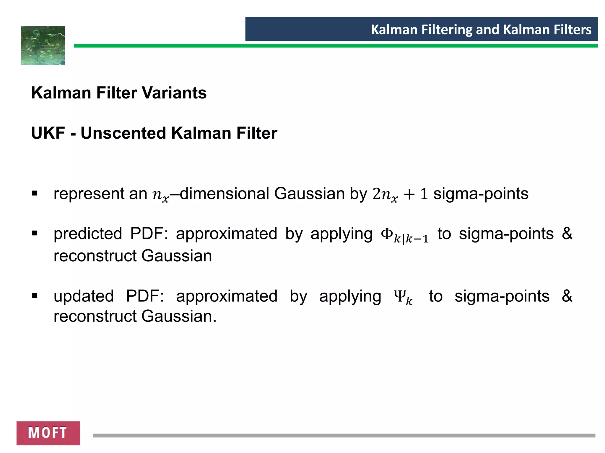 Kalman Filtering and Kalman Filters
Kalman Filter Variants
UKF - Unscented Kalman Filter
▪ represent an 𝑛 𝑥–dimensional Gaussian by 2𝑛 𝑥 + 1 sigma-points
▪ predicted PDF: approximated by applying Φ 𝑘|𝑘−1 to sigma-points &
reconstruct Gaussian
▪ updated PDF: approximated by applying Ψ𝑘 to sigma-points &
reconstruct Gaussian.
 