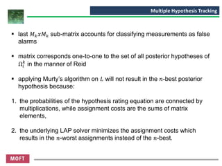▪ last 𝑀 𝑘 𝑥𝑀 𝑘 sub-matrix accounts for classifying measurements as false
alarms
▪ matrix corresponds one-to-one to the set of all posterior hypotheses of
Ω𝑖
𝑘
in the manner of Reid
▪ applying Murty’s algorithm on 𝐿 will not result in the 𝑛-best posterior
hypothesis because:
1. the probabilities of the hypothesis rating equation are connected by
multiplications, while assignment costs are the sums of matrix
elements,
2. the underlying LAP solver minimizes the assignment costs which
results in the 𝑛-worst assignments instead of the 𝑛-best.
Multiple Hypothesis Tracking
 