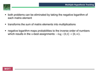 ▪ both problems can be eliminated by taking the negative logarithm of
each matrix element
▪ transforms the sum of matrix elements into multiplications
▪ negative logarithm maps probabilities to the inverse order of numbers
which results in the 𝑛-best assignments: −log ∶ 0,1 → 0, ∞ .
Multiple Hypothesis Tracking
 