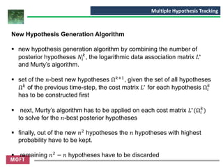 New Hypothesis Generation Algorithm
▪ new hypothesis generation algorithm by combining the number of
posterior hypotheses 𝑁𝑖
𝑘
, the logarithmic data association matrix 𝐿∗
and Murty’s algorithm.
▪ set of the 𝑛-best new hypotheses Ω 𝑘+1
, given the set of all hypotheses
Ω 𝑘 of the previous time-step, the cost matrix 𝐿∗ for each hypothesis Ω𝑖
𝑘
has to be constructed first
▪ next, Murty’s algorithm has to be applied on each cost matrix 𝐿∗
(Ω𝑖
𝑘
)
to solve for the 𝑛-best posterior hypotheses
▪ finally, out of the new 𝑛2
hypotheses the 𝑛 hypotheses with highest
probability have to be kept.
▪ remaining 𝑛2
− 𝑛 hypotheses have to be discarded
Multiple Hypothesis Tracking
 