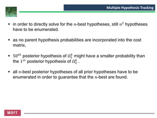 ▪ in order to directly solve for the 𝑛-best hypotheses, still 𝑛2 hypotheses
have to be enumerated.
▪ as no parent hypothesis probabilities are incorporated into the cost
matrix,
▪ 50 𝑡ℎ
posterior hypothesis of Ω1
𝑘
might have a smaller probability than
the 1 𝑠𝑡 posterior hypothesis of Ω2
𝑘
.
▪ all 𝑛-best posterior hypotheses of all prior hypotheses have to be
enumerated in order to guarantee that the 𝑛-best are found.
Multiple Hypothesis Tracking
 