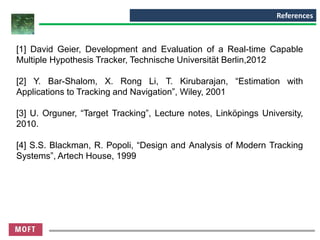 References
[1] David Geier, Development and Evaluation of a Real-time Capable
Multiple Hypothesis Tracker, Technische Universität Berlin,2012
[2] Y. Bar-Shalom, X. Rong Li, T. Kirubarajan, “Estimation with
Applications to Tracking and Navigation”, Wiley, 2001
[3] U. Orguner, “Target Tracking”, Lecture notes, Linköpings University,
2010.
[4] S.S. Blackman, R. Popoli, “Design and Analysis of Modern Tracking
Systems”, Artech House, 1999
 