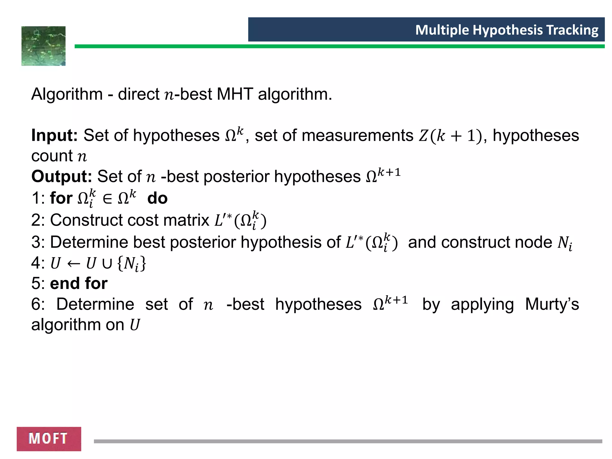 Algorithm - direct 𝑛-best MHT algorithm.
Input: Set of hypotheses Ω 𝑘, set of measurements 𝑍(𝑘 + 1), hypotheses
count 𝑛
Output: Set of 𝑛 -best posterior hypotheses Ω 𝑘+1
1: for Ω𝑖
𝑘
∈ Ω 𝑘 do
2: Construct cost matrix 𝐿′∗
(Ω𝑖
𝑘
)
3: Determine best posterior hypothesis of 𝐿′∗
(Ω𝑖
𝑘
) and construct node 𝑁𝑖
4: 𝑈 ← 𝑈 ∪ 𝑁𝑖
5: end for
6: Determine set of 𝑛 -best hypotheses Ω 𝑘+1 by applying Murty’s
algorithm on 𝑈
Multiple Hypothesis Tracking
 