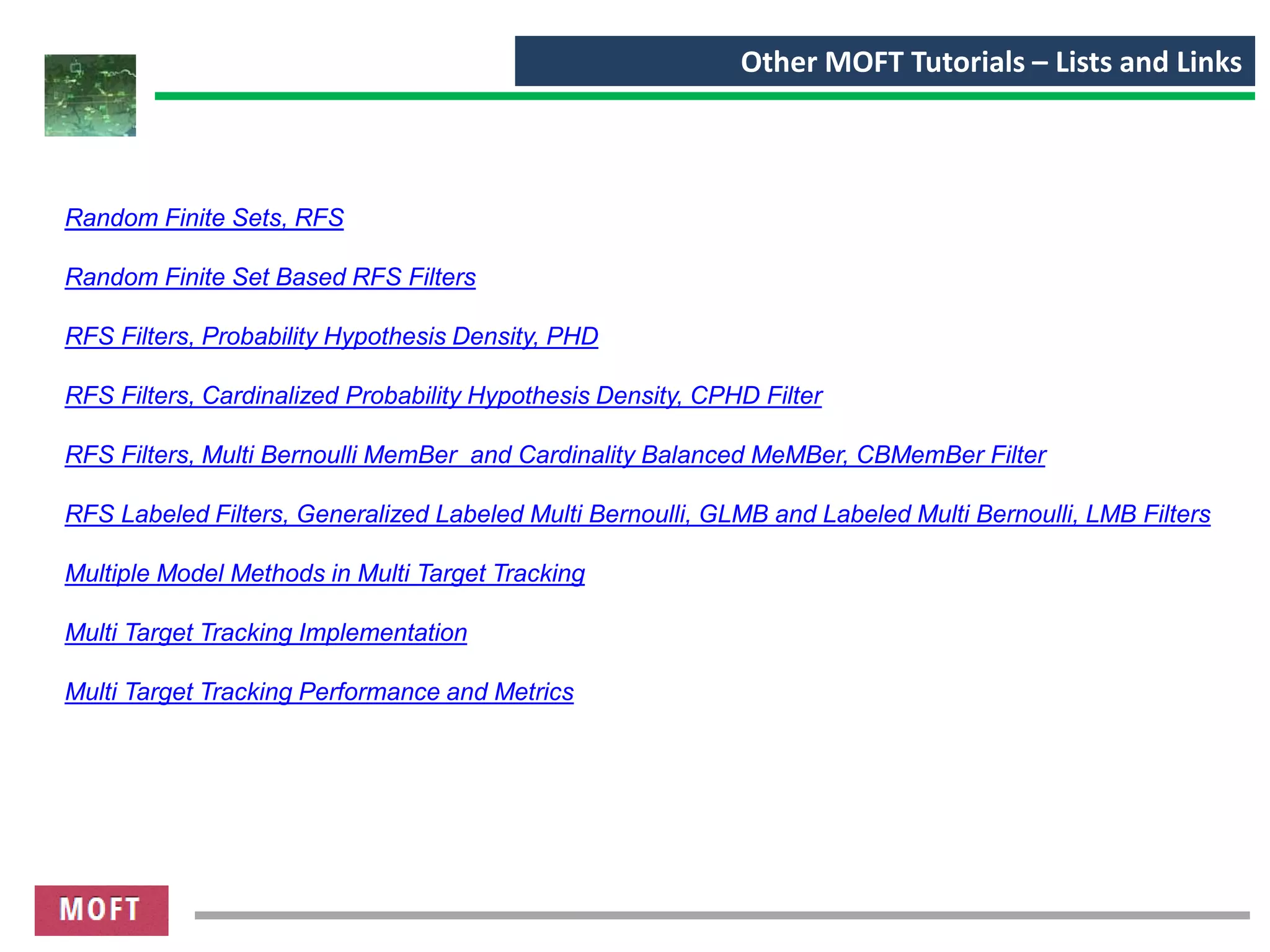 Other MOFT Tutorials – Lists and Links
Random Finite Sets, RFS
Random Finite Set Based RFS Filters
RFS Filters, Probability Hypothesis Density, PHD
RFS Filters, Cardinalized Probability Hypothesis Density, CPHD Filter
RFS Filters, Multi Bernoulli MemBer and Cardinality Balanced MeMBer, CBMemBer Filter
RFS Labeled Filters, Generalized Labeled Multi Bernoulli, GLMB and Labeled Multi Bernoulli, LMB Filters
Multiple Model Methods in Multi Target Tracking
Multi Target Tracking Implementation
Multi Target Tracking Performance and Metrics
 