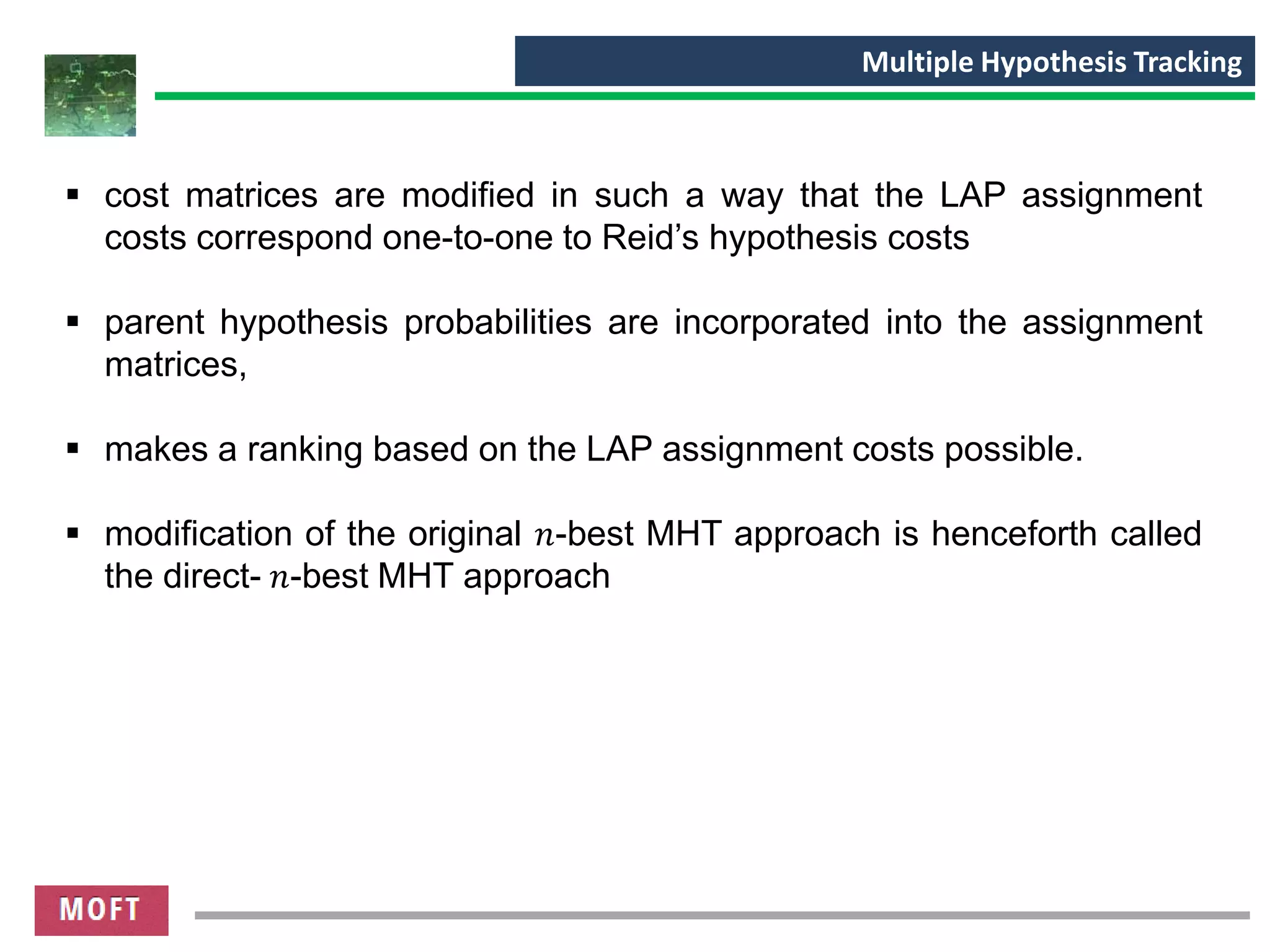 ▪ cost matrices are modified in such a way that the LAP assignment
costs correspond one-to-one to Reid’s hypothesis costs
▪ parent hypothesis probabilities are incorporated into the assignment
matrices,
▪ makes a ranking based on the LAP assignment costs possible.
▪ modification of the original 𝑛-best MHT approach is henceforth called
the direct- 𝑛-best MHT approach
Multiple Hypothesis Tracking
 