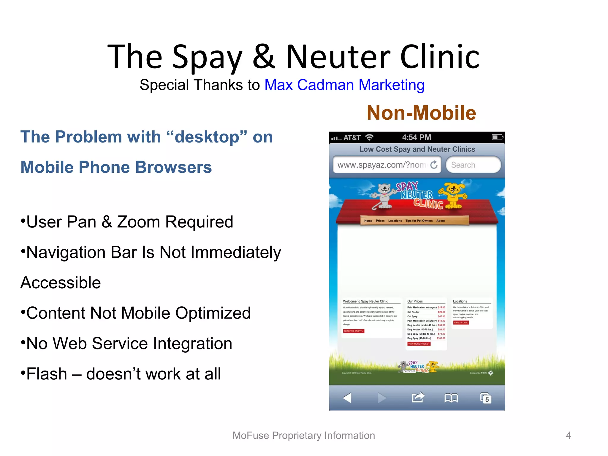 The Spay & Neuter Clinic
                Special Thanks to Max Cadman Marketing
                                                           Non-Mobile
The Problem with “desktop” on
Mobile Phone Browsers


•User Pan & Zoom Required
•Navigation Bar Is Not Immediately
Accessible
•Content Not Mobile Optimized
•No Web Service Integration
•Flash – doesn’t work at all


                               MoFuse Proprietary Information           4
 