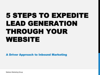 5 STEPS TO EXPEDITE
LEAD GENERATION
THROUGH YOUR
WEBSITE
A Driver Approach to Inbound Marketing
Madison Marketing Group
 