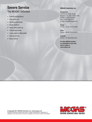 © Copyright 2011 MOGAS Industries, Inc. www.mogas.com
MOGAS Industries reserves the right to make modifications, alterations or
updates to this document. Check our website for the most current information.
Severe Service
The MOGAS Definition
•	 Extreme temperatures
•	 High pressures
•	 Abrasive particulates
•	 Acidic products
•	 Heavy solids build-up
•	 Critical plant safety
•	 Large pressure differentials
•	 Velocity control
•	 Noise control
MOGAS Industries, Inc.
Headquarters
14330 East Hardy Street
Houston, TX, USA 77039-1405
Phone: +1.281.449.0291
Fax: +1.281.590.3412
E-mail: mogas@mogas.com
Europe
Phone: +44 (0)116.279.3367
China
Phone: +86 (0)10.84549478
Australia
Phone: +61 (0)8.9456.3533
For other MOGAS locations
or a distributor in your area,
visit us online at
www.mogas.com
 