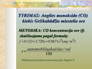 TYRIMAS: Anglies monoksido (CO)
 kiekis Griškabūdžio miestelio ore

METODIKA: CO koncentracija ore (f)
skaičiuojama pagal formulę:
f = 0.123 + 2.720 x + 0.0671x2(mg / m3)

 x= automobiliųskaičius /val
             100
 Didžiausia leistina koncentracija 5mg/m^3
 