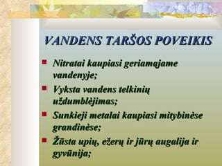 VANDENS TARŠOS POVEIKIS
   Nitratai kaupiasi geriamąjame
    vandenyje;
   Vyksta vandens telkinių
    uždumblėjimas;
   Sunkieji metalai kaupiasi mitybinėse
    grandinėse;
   Žūsta upių, ežerų ir jūrų augalija ir
    gyvūnija;
 