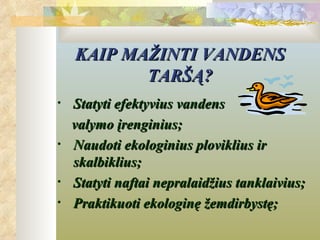 KAIP MAŽINTI VANDENS
           TARŠĄ?
•   Statyti efektyvius vandens
    valymo įrenginius;
•   Naudoti ekologinius ploviklius ir
    skalbiklius;
•   Statyti naftai nepralaidžius tanklaivius;
•   Praktikuoti ekologinę žemdirbystę;
 