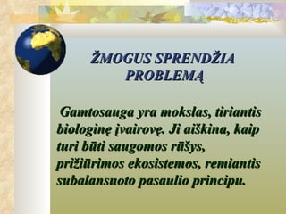 ŽMOGUS SPRENDŽIA
        PROBLEMĄ

 Gamtosauga yra mokslas, tiriantis
biologinę įvairovę. Ji aiškina, kaip
turi būti saugomos rūšys,
prižiūrimos ekosistemos, remiantis
subalansuoto pasaulio principu.
 