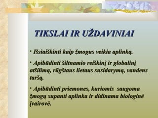 TIKSLAI IR UŽDAVINIAI
• Išsiaiškinti kaip žmogus veikia aplinką.
• Apibūdinti šiltnamio reiškinį ir globalinį
atšilimą, rūgštaus lietaus susidarymą, vandens
taršą.
• Apibūdinti priemones, kuriomis saugoma
žmogų supanti aplinka ir didinama biologinė
įvairovė.
 