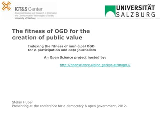 The fitness of OGD for the
creation of public value
         Indexing the fitness of municipal OGD
         for e-participation and data journalism

                   An Open Science project hosted by:

                            http://openscience.alpine-geckos.at/mogd-i/




Stefan Huber
Presenting at the conference for e-democracy & open government, 2012.
 
