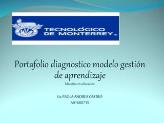 Portafolio diagnostico modelo gestión 
de aprendizaje 
Maestría en educación 
Lic PAOLA ANDREA CASTRO 
A01680715 
 