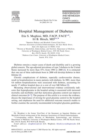 Hospital Management of Diabetes
Etie S. Moghissi, MD, FACP, FACEa,*,
Irl B. Hirsch, MDb,c,*
a
Inpatient Diabetes and Metabolic Control Task Force,
American Association of Clinical Endocrinologists, 501 East Hardy Street,
Suite 110, Inglewood, CA 90301, USA
b
Division of Metabolism, Endocrinology, and Nutrition, Department of Medicine,
University of Washington Medical Center, 1959 NE Paciﬁc Street,
Box 356176, Seattle, WA 98195, USA
c
Diabetes Care Center, University of Washington Medical Center,
Seattle, WA, USA
Diabetes remains a major cause of death and disability and is a growing
global concern. The age-adjusted prevalence of type 2 diabetes in the United
States increased by more than 55% from 1990 to 2000 [1]. It is estimated
that one out of three individuals born in 2000 will develop diabetes in their
lifetime [2].
Chronic complications of diabetes, especially cardiovascular disease,
result in hospitalization in many patients with diabetes. In 2001, more than
4.6 million hospitalizations were associated with diabetes, accounting for
nearly 17 million hospital days at a cost of over $40 billion [3].
Mounting observational and interventional evidence consistently indi-
cates that hyperglycemia in the hospital setting is associated with increased
mortality and morbidity and that meticulous glycemic control can improve
clinical outcomes [4–7]. The purpose of this article is to review the evidence,
discuss the importance of striving for good glycemic control in the hospital
setting, and emphasize the need for additional outcome research studies to
further examine the currently recommended in-hospital glycemic guidelines.
Dr. Morghissi is the former Vice-Chair of the Statement on Inpatient Diabetes and
Metabolic Control writing panel of the American Association of Clinical Endocrinologists.
* Corresponding authors. Division of Metabolism, Endocrinology, and Nutrition,
Department of Medicine, University of Washington Medical Center, 1959 NE Pacific Street,
Box 356176, Seattle, WA 98195 (I.B. Hirsch).
E-mail addresses: emoghissi@pol.net (E.S. Moghissi); ihirsch@u.washington.edu (I.B.
Hirsch).
0889-8529/05/$ - see front matter Ó 2005 Elsevier Inc. All rights reserved.
doi:10.1016/j.ecl.2004.11.001 endo.theclinics.com
Endocrinol Metab Clin N Am
34 (2005) 99–116
 