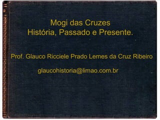 Mogi das Cruzes
História, Passado e Presente.
Prof. Glauco Ricciele Prado Lemes da Cruz Ribeiro
glaucohistoria@limao.com.br
 