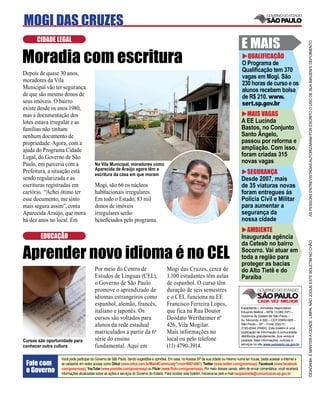 MOGI DAS CRUZES
      CIDADE LEGAL
                                                                                                                                            E MAIS




                                                                                                                                                                                      AS PESSOAS ENTREVISTADAS AUTORIZARAM POR ESCRITO O USO DE SUA IMAGEM E DEPOIMENTO
Moradia com escritura                                                                                                                         QUALIFICAÇÃO
                                                                                                                                            O Programa de
                                                                                                                                            Qualiﬁcação tem 370
Depois de quase 30 anos,
                                                                                                                                            vagas em Mogi. São
moradores da Vila
                                                                                                                                            230 horas de curso e os
Municipal vão ter segurança                                                                                                                 alunos recebem bolsa
de que são mesmo donos de                                                                                                                   de R$ 210. www.
seus imóveis. O bairro                                                                                                                      sert.sp.gov.br
existe desde os anos 1980,
mas a documentação dos                                                                                                                        MAIS VAGAS
lotes estava irregular e as                                                                                                                 A EE Lucinda
famílias não tinham                                                                                                                         Bastos, no Conjunto
nenhum documento de                                                                                                                         Santo Ângelo,
propriedade. Agora, com a                                                                                                                   passou por reforma e
ajuda do Programa Cidade                                                                                                                    ampliação. Com isso.
Legal, do Governo de São                                                                                                                    foram criadas 315
Paulo, em parceria com a                Na Vila Municipal, moradores como
                                                                                                                                            novas vagas
                                        Aparecida de Araújo agora têm a
Prefeitura, a situação está             escritura da casa em que moram                                                                        SEGURANÇA
sendo regularizada e as                                                                                                                     Desde 2007, mais
escrituras registradas em               Mogi, são 66 os núcleos                                                                             de 35 viaturas novas
cartório. “Achei ótimo ter              habitacionais irregulares.                                                                          foram entregues às
esse documento, me sinto                Em todo o Estado, 83 mil                                                                            Polícia Civil e Militar
mais segura assim”, conta               donos de imóveis                                                                                    para aumentar a
Aparecida Araújo, que mora              irregulares serão                                                                                   segurança da
há dez anos no local. Em                beneﬁciados pelo programa.                                                                          nossa cidade
                                                                                                                                              AMBIENTE
        EDUCAÇÃO                                                                                                                            Inaugurada agência




                                                                                                                                                                                      CIDADANIA É MANTER A CIDADE LIMPA. NÃO JOGUE ESTE BOLETIM NO CHÃO
                                                                                                                                            da Cetesb no bairro

Aprender novo idioma é no CEL                                                                                                               Socorro. Vai atuar em
                                                                                                                                            toda a região para
                                                                                                                                            proteger as bacias
                                        Por meio do Centro de                            Mogi das Cruzes, cerca de                          do Alto Tietê e do
                                        Estudos de Línguas (CEL),                        1.100 estudantes têm aulas                         Paraíba
                                        o Governo de São Paulo                           de espanhol. O curso têm
                                        promove o aprendizado de                         duração de seis semestres
                                        idiomas estrangeiros como                        e o CEL funciona na EE
                                        espanhol, alemão, francês,                       Francisco Ferreira Lopes,
                                                                                                                                            Expediente – Jornalista responsável:
                                        italiano e japonês. Os                           que fica na Rua Doutor                             Eduardo Mattos – MTB 13.060 (SP) –
                                                                                                                                            Governo do Estado de São Paulo –
                                        cursos são voltados para                         Deodato Wertheimer nº                              Av. Morumbi, 4.500 – CEP 05650-905 –
                                        alunos da rede estadual                          426, Vila Mogilar.                                 São Paulo – SP – Fone: (0xx11)
                                                                                                                                            2193-8344 (PABX). Este boletim é uma
                                        matriculados a partir da 6a                      Mais informações no                                publicação de informação à comunidade,
                                                                                                                                            distribuída gratuitamente. Sua venda é
Cursos são oportunidade para            série do ensino                                  local ou pelo telefone                             proibida. Mais informações, notícias e
                                                                                                                                            serviços no site www.saopaulo.sp.gov.br
conhecer outra cultura                  fundamental. Aqui em                             (11) 4790-3914.

                  Você pode participar do Governo de São Paulo, dando sugestões e opiniões. Em casa, no Acessa SP de sua cidade ou mesmo numa lan house, basta acessar a internet e
 Fale com         se cadastrar em redes sociais como Orkut (www.orkut.com.br/Main#Community?cmm=90814067), Twitter (www.twitter.com/governosp), Facebook (www.facebook.
 o Governo        com/governosp), YouTube (www.youtube.com/governosp) ou Flickr (www.ﬂickr.com/governosp). Por meio desses canais, além de enviar comentários, você receberá
                  informações atualizadas sobre as ações e serviços do Governo do Estado. Para receber este boletim, inscreva-se pelo e-mail saopaulosite@comunicacao.sp.gov.br
 