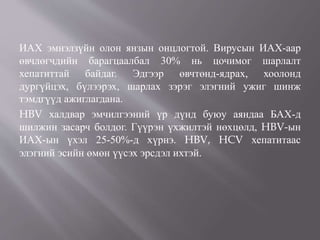 ИАХ эмнэлзүйн олон янзын онцлогтой. Вирусын ИАХ-аар
өвчлөгчдийн барагцаалбал 30% нь цочимог шарлалт
хепатиттай байдаг. Эдгээр өвчтөнд-ядрах, хоолонд
дургүйцэх, бүлээрэх, шарлах зэрэг элэгний ужиг шинж
тэмдгүүд ажиглагдана.
HBV халдвар эмчилгээний үр дүнд буюу аяндаа БАХ-д
шилжин засарч болдог. Гүүрэн үхжилтэй нөхцөлд, HBV-ын
ИАХ-ын үхэл 25-50%-д хүрнэ. HBV, HCV хепатитаас
элэгний эсийн өмөн үүсэх эрсдэл ихтэй.
 
