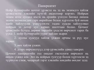 Панкреатит
Нойр булчирхайн цочтог үрэвсэл нь эд нь энзимдээ хайлж
үрэвссэнээс хэвлийн хүчтэй өвдөлтөөр илрэнэ. Нойрын
энзим шээс цусанд ихсэх нь ердийн үзэгдэл бөгөөд липаза
энзим чөлөөлөгдөн гарч өөрийхөө болон хүрээлэн буй өөхөн
эдийг хайлууулж үхжүүлэхээс гадна судсаа хайлуулвал
нойрын эд дотор цус харвах шалтгаан болно. Цочмог
үрэвслийн бүтцэд дөрвөн төрлийн үндсэн өөрчлөлт гарах ба
үүнд: 1. нойр булчирхайн уураг хайлан задрах
2. цусны судсууд хайлж үхжин орчны эд рүү цус
харвах
3. өөх хайлж үхжих
4. дээрх өөрчлөлтүүд дээр үрэвслийн урвал хавсрах
Цочмог панкреатийн гол онцлог гистологи өөрчлөлт нь
өөхөн үхжил юм. Энэ нь нойрын тулгуур болон хүрээлсэн эд
түүнчлэн сэмж, чацархай зэрэг хэвлийн хөндийн өөхлөг эдэд
 