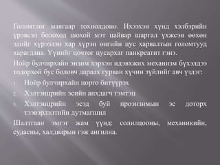 Голомтлог маягаар тохиолдоно. Ихээхэн хүнд хэлбэрийн
үрэвсэл болоход шохой мэт цайвар шаргал үхжсэн өөхөн
эдийг хүрээлэн хар хүрэн өнгийн цус харвалтын голомтууд
харагдана. Үүнийг цочтог цусархаг панкреатит гэнэ.
Нойр булчирхайн энзим хэрхэн идэвхжих механизм бүхэлдээ
тодорхой бус боловч дараах гурван хүчин зүйлийг авч үздэг:
1. Нойр булчирхайн цорго битүүрэх
2. Хэлтэнцрийн эсийн анхдагч гэмтэц
3. Хэлтэнцрийн эсэд буй проэнзимын эс доторх
тээвэрлэлтийн дутмагшил
Шалтгаан эмгэг жам үүнд: солилцооны, механикийн,
судасны, халдварын гэж ангилна.
 