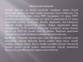 Цахилгаан хепатит
Элгийг бүтнээр нь болон ихэнхийг хамарсан үхжил бүхий
цахилгаан хепатит нь вирус ховор тохиолдох хүнд хэлбэр юм. Тэр
нь HAV-ын нэгээс бага хувьд HBV халдварын 1-4 хувьд HDV
халдвар хавсарсан үед хүндрэх нь элбэг. Е хепатитын 0.5-3 хувьд
цахилгаан хэлбэр тохиолдох боловч жирэмсэн эмэгтэйчүүдэд
хавьгүй өндөр үзүүлэлттэй байна. Харин жирэмсний явцад
халдварласан А, В хепатит цахилгаан хэлбэртэй уялдах боловч
эрсдэл нь НЕV-ээс үлэмж доогуур байдаг. Вирусын цахилгаан
халдвар нь элэгний нэлэнхүй үхжлийн гол шалтгаан юм.
Бүтэц нь: Үхжлийн тархалт маш олон янз бөгөөд элэгний эдээр
цоохорлон тархсан байдлаас бүтэн дэлбэн эсвэл бүхэл элгийг
хамран үхжүүлж болно. Бүхэл элгийн хүчлийн үед элэг багсахгүй
боловч хожуу үетэй үхжил шимэгдэхийн хэрээр жижигрэн
бүрхүүл нь үрчийж ногоон шаргал өнгөтэй болж
 