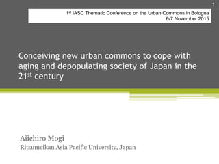 Conceiving new urban commons to cope with
aging and depopulating society of Japan in the
21st century
Aiichiro Mogi
Ritsumeikan Asia Pacific University, Japan
1
1st IASC Thematic Conference on the Urban Commons in Bologna
6-7 November 2015
 